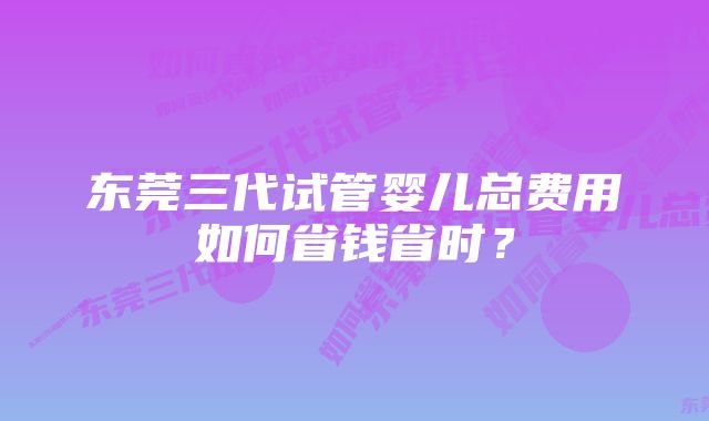 东莞三代试管婴儿总费用如何省钱省时？