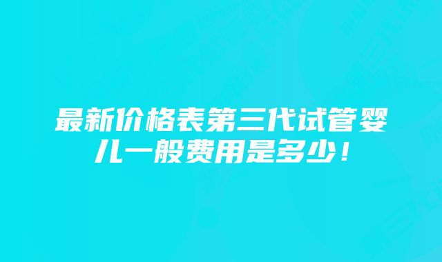 最新价格表第三代试管婴儿一般费用是多少！