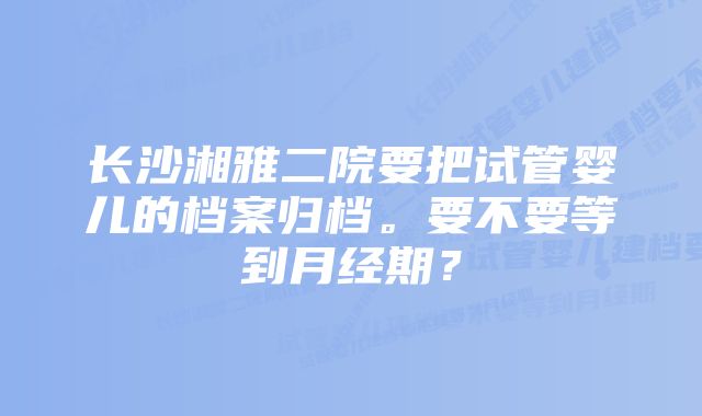 长沙湘雅二院要把试管婴儿的档案归档。要不要等到月经期？