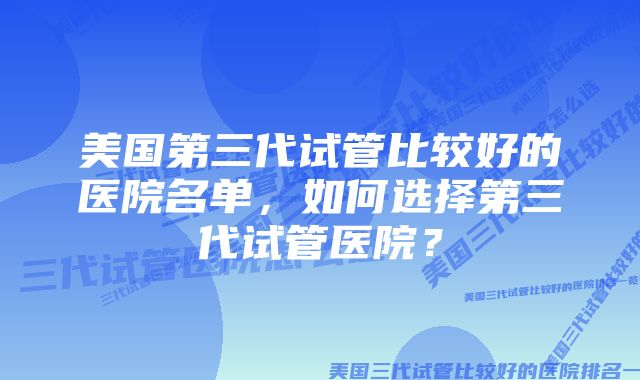 美国第三代试管比较好的医院名单，如何选择第三代试管医院？