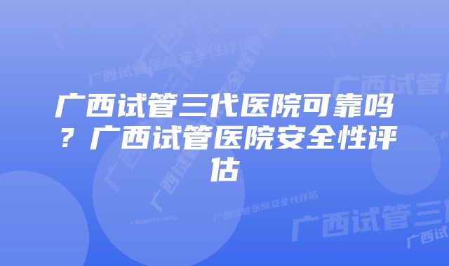 广西试管三代医院可靠吗？广西试管医院安全性评估