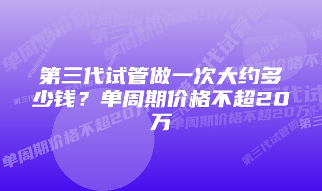 第三代试管做一次大约多少钱？单周期价格不超20万