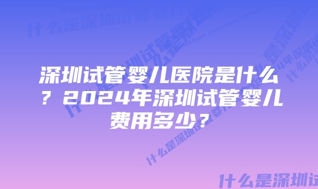 深圳试管婴儿医院是什么？2024年深圳试管婴儿费用多少？