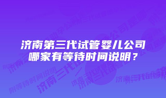 济南第三代试管婴儿公司哪家有等待时间说明？