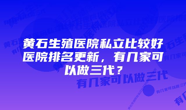 黄石生殖医院私立比较好医院排名更新，有几家可以做三代？