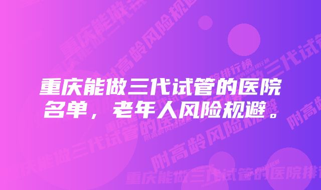 重庆能做三代试管的医院名单，老年人风险规避。