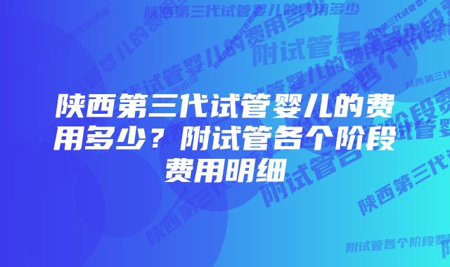 陕西第三代试管婴儿的费用多少？附试管各个阶段费用明细