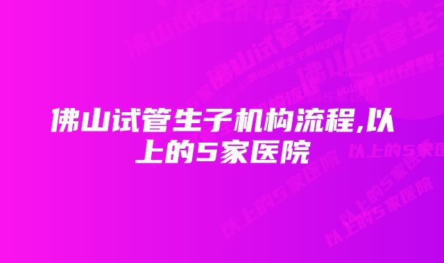 佛山试管生子机构流程,以上的5家医院