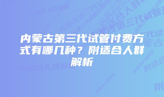 内蒙古第三代试管付费方式有哪几种？附适合人群解析