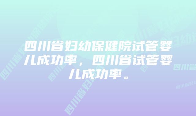 四川省妇幼保健院试管婴儿成功率，四川省试管婴儿成功率。