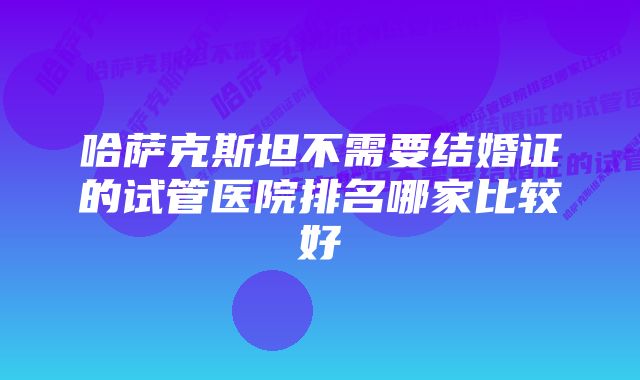 哈萨克斯坦不需要结婚证的试管医院排名哪家比较好