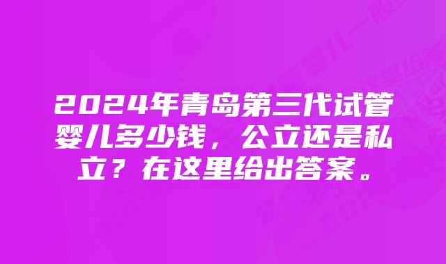 2024年青岛第三代试管婴儿多少钱，公立还是私立？在这里给出答案。