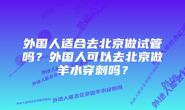 外国人适合去北京做试管吗？外国人可以去北京做羊水穿刺吗？