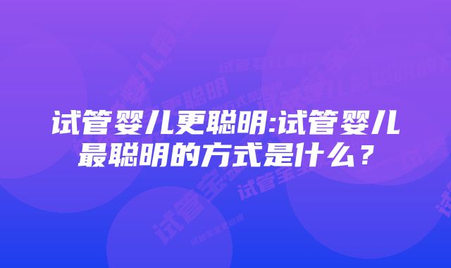 试管婴儿更聪明:试管婴儿最聪明的方式是什么？