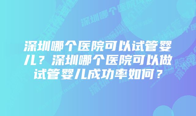 深圳哪个医院可以试管婴儿？深圳哪个医院可以做试管婴儿成功率如何？