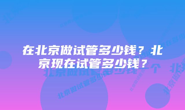 在北京做试管多少钱？北京现在试管多少钱？