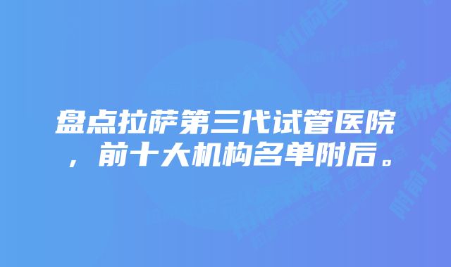 盘点拉萨第三代试管医院，前十大机构名单附后。