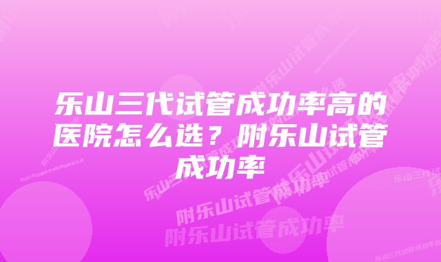 乐山三代试管成功率高的医院怎么选？附乐山试管成功率