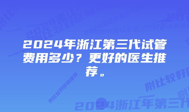 2024年浙江第三代试管费用多少？更好的医生推荐。