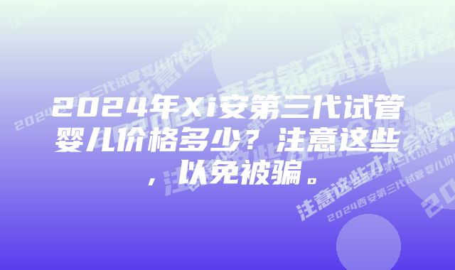 2024年Xi安第三代试管婴儿价格多少？注意这些，以免被骗。