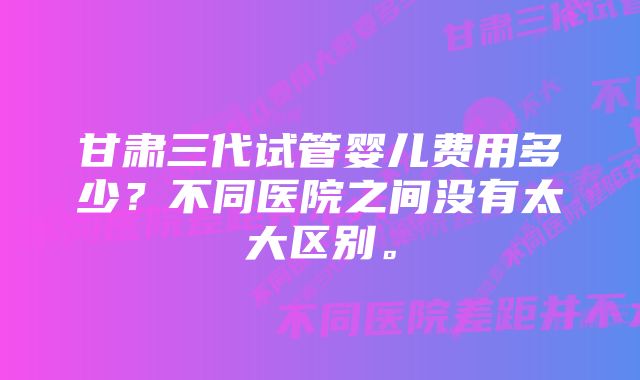 甘肃三代试管婴儿费用多少？不同医院之间没有太大区别。