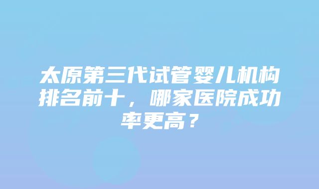 太原第三代试管婴儿机构排名前十，哪家医院成功率更高？