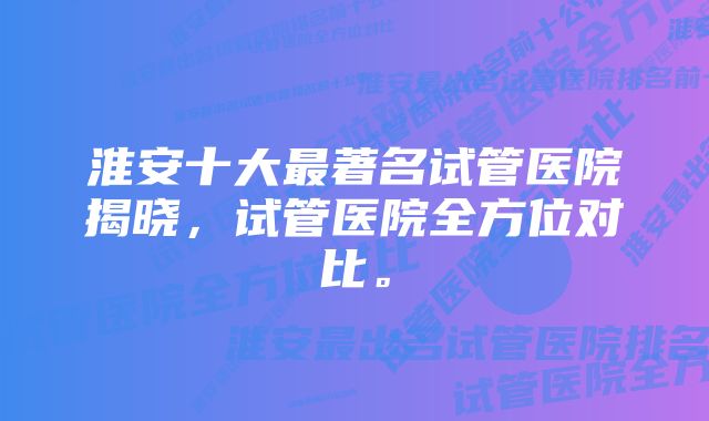 淮安十大最著名试管医院揭晓，试管医院全方位对比。