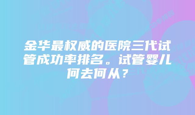 金华最权威的医院三代试管成功率排名。试管婴儿何去何从？