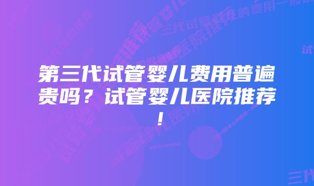 第三代试管婴儿费用普遍贵吗？试管婴儿医院推荐！