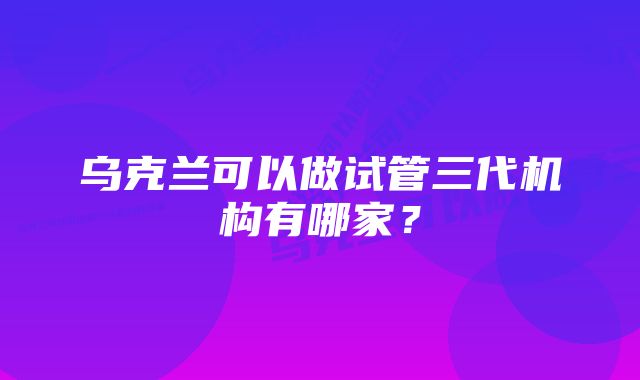 乌克兰可以做试管三代机构有哪家？