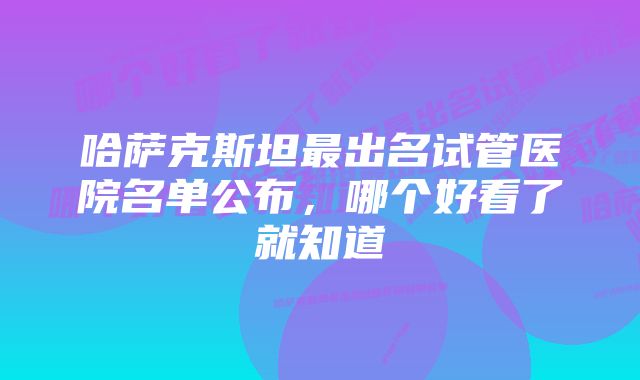 哈萨克斯坦最出名试管医院名单公布，哪个好看了就知道