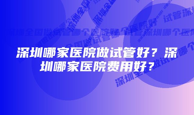 深圳哪家医院做试管好？深圳哪家医院费用好？