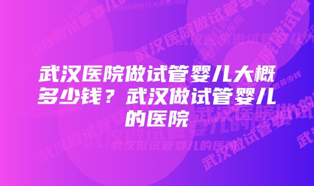 武汉医院做试管婴儿大概多少钱？武汉做试管婴儿的医院