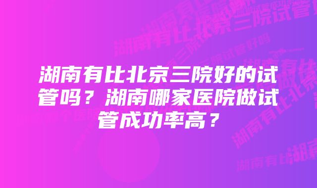 湖南有比北京三院好的试管吗？湖南哪家医院做试管成功率高？