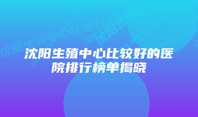 沈阳生殖中心比较好的医院排行榜单揭晓