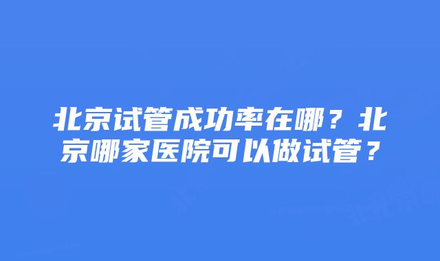 北京试管成功率在哪？北京哪家医院可以做试管？