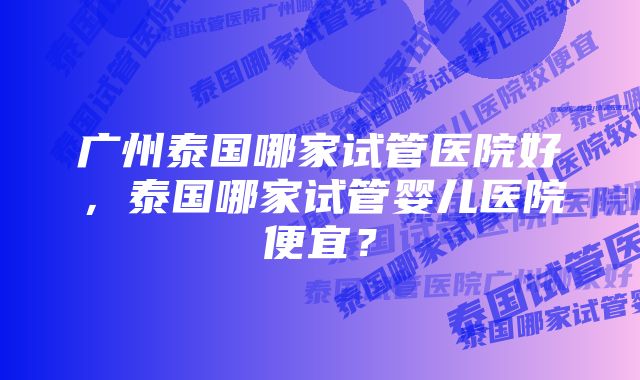 广州泰国哪家试管医院好，泰国哪家试管婴儿医院便宜？