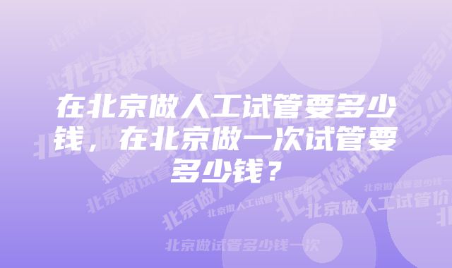 在北京做人工试管要多少钱，在北京做一次试管要多少钱？