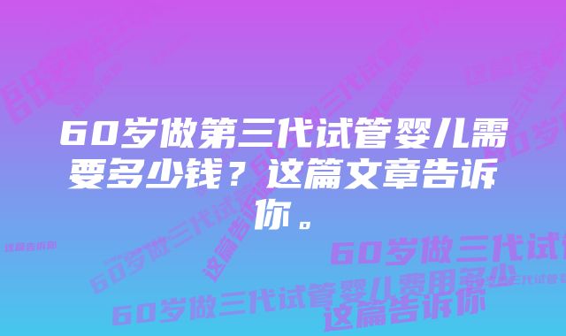 60岁做第三代试管婴儿需要多少钱？这篇文章告诉你。