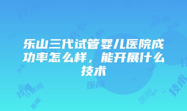 乐山三代试管婴儿医院成功率怎么样，能开展什么技术