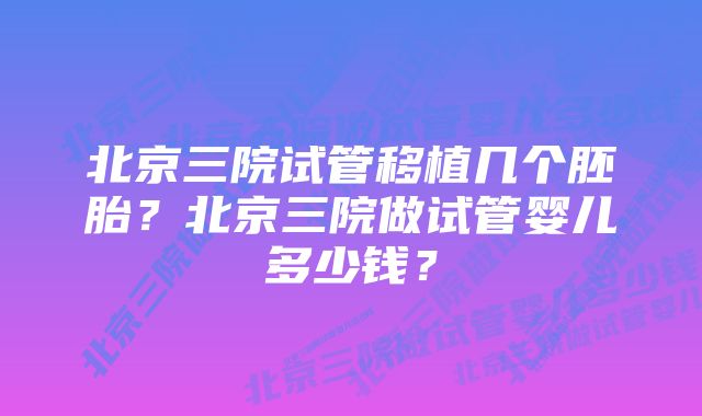 北京三院试管移植几个胚胎？北京三院做试管婴儿多少钱？