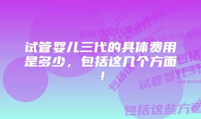 试管婴儿三代的具体费用是多少，包括这几个方面！