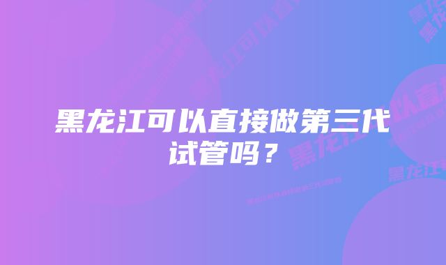 黑龙江可以直接做第三代试管吗？