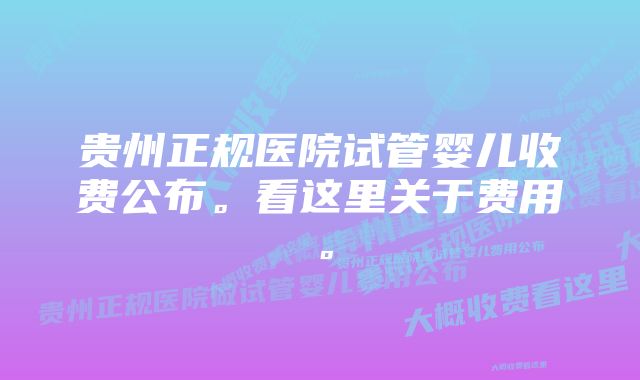 贵州正规医院试管婴儿收费公布。看这里关于费用。