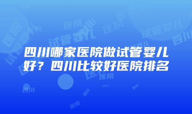 四川哪家医院做试管婴儿好？四川比较好医院排名