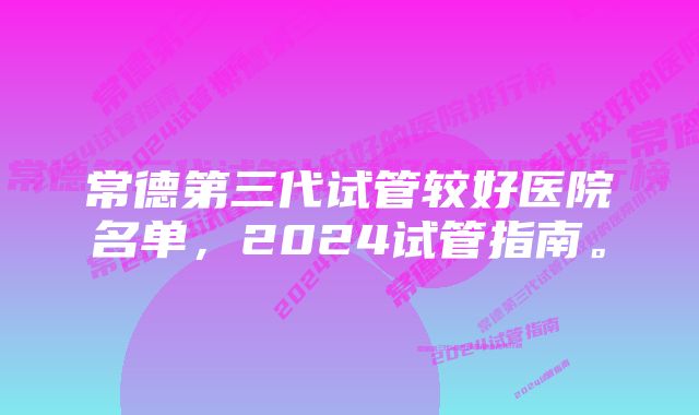 常德第三代试管较好医院名单，2024试管指南。