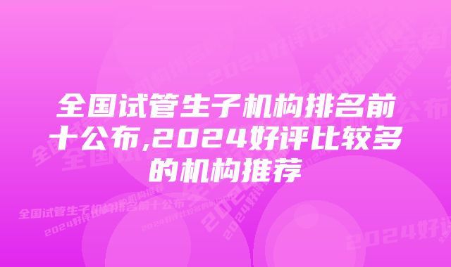 全国试管生子机构排名前十公布,2024好评比较多的机构推荐