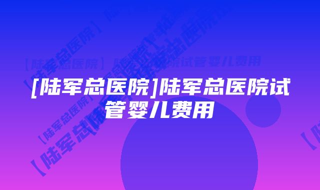 [陆军总医院]陆军总医院试管婴儿费用