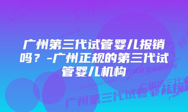 广州第三代试管婴儿报销吗？-广州正规的第三代试管婴儿机构