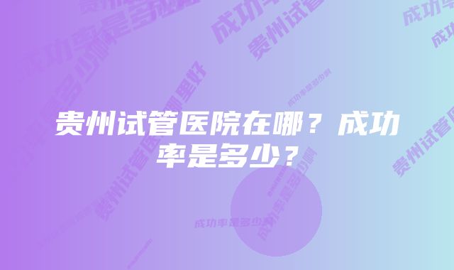 贵州试管医院在哪？成功率是多少？